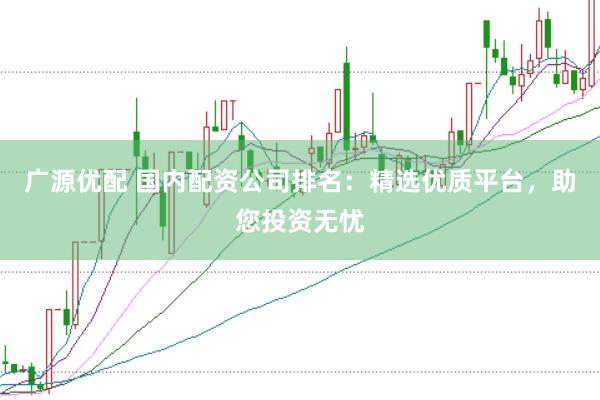 广源优配 国内配资公司排名：精选优质平台，助您投资无忧