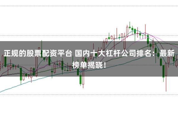 正规的股票配资平台 国内十大杠杆公司排名：最新榜单揭晓！