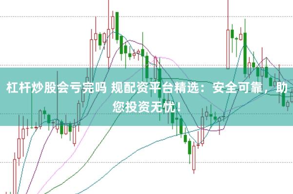 杠杆炒股会亏完吗 规配资平台精选：安全可靠，助您投资无忧！