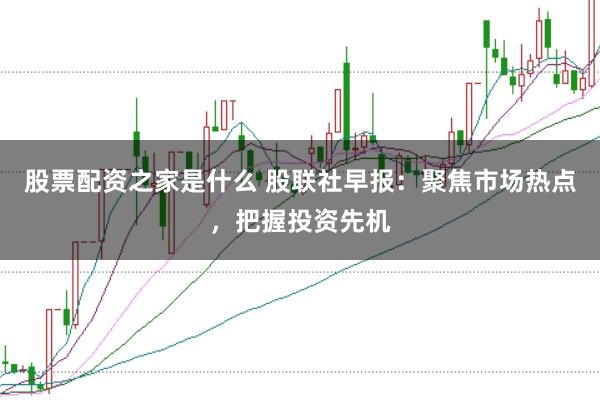 股票配资之家是什么 股联社早报：聚焦市场热点，把握投资先机