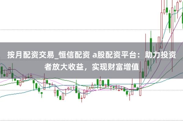 按月配资交易_恒信配资 a股配资平台：助力投资者放大收益，实现财富增值