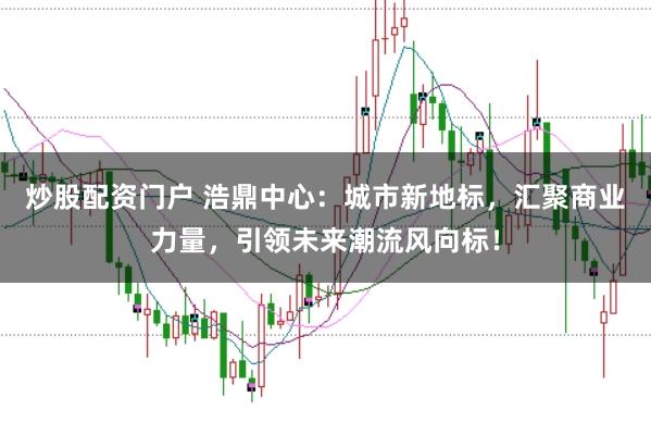 炒股配资门户 浩鼎中心：城市新地标，汇聚商业力量，引领未来潮流风向标！