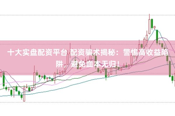 十大实盘配资平台 配资骗术揭秘：警惕高收益陷阱，避免血本无归！