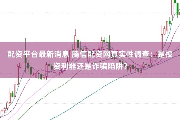 配资平台最新消息 腾信配资网真实性调查：是投资利器还是诈骗陷阱？