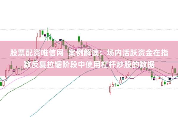 股票配资唯信网  案例解读：场内活跃资金在指数反复拉锯阶段中使用杠杆炒股的数据